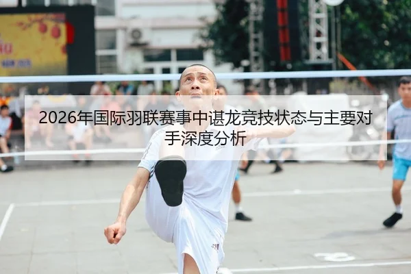 2026年国际羽联赛事中谌龙竞技状态与主要对手深度分析