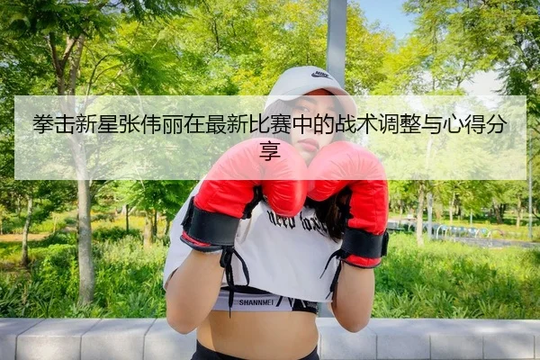 拳击新星张伟丽在最新比赛中的战术调整与心得分享